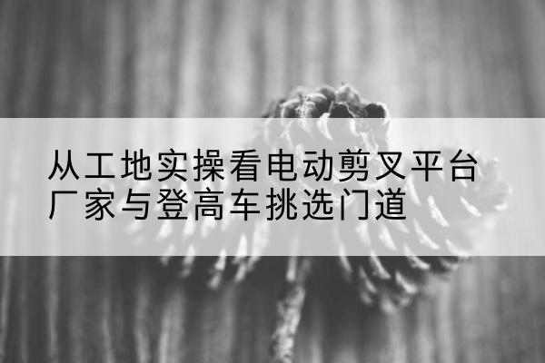 惠东电动剪叉升降平台厂家-从工地实操看电动剪叉平台厂家与登高车挑选门道