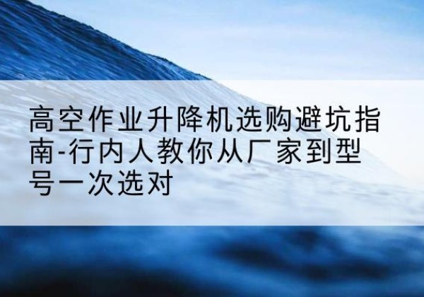 惠东升降平台厂家-高空作业升降机选购避坑指南-行内人教你从厂家到型号一次选对