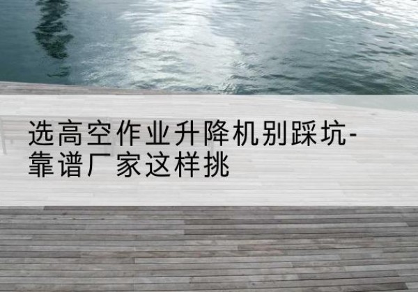 惠东剪叉式升降机厂家-选高空作业升降机别踩坑-靠谱厂家这样挑