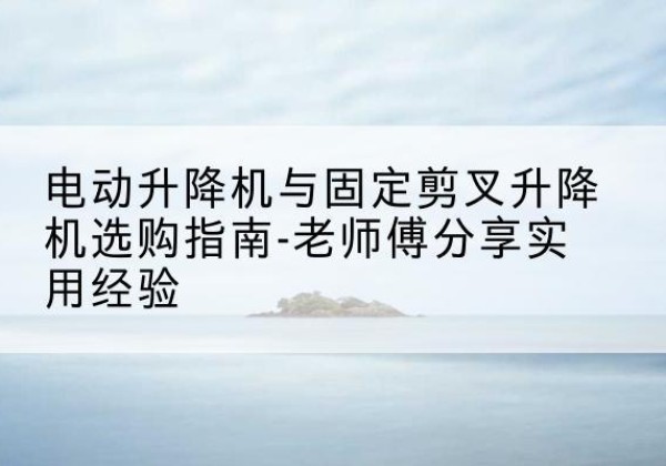 惠东电动升降机怎么选-电动升降机与固定剪叉升降机选购指南-老师傅分享实用经验