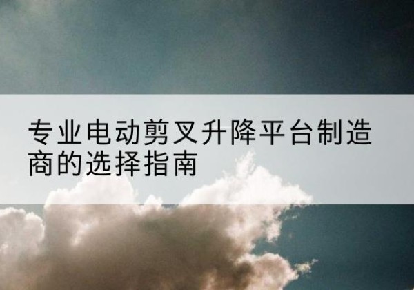 惠东电动剪叉升降平台厂家-专业电动剪叉升降平台制造商的选择指南