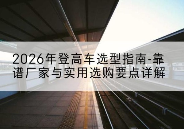 惠东登高车厂家推荐-2026年登高车选型指南-靠谱厂家与实用选购要点详解
